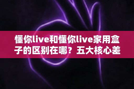 懂你live和懂你live家用盒子的区别在哪？五大核心差异全解析与实用选购指南