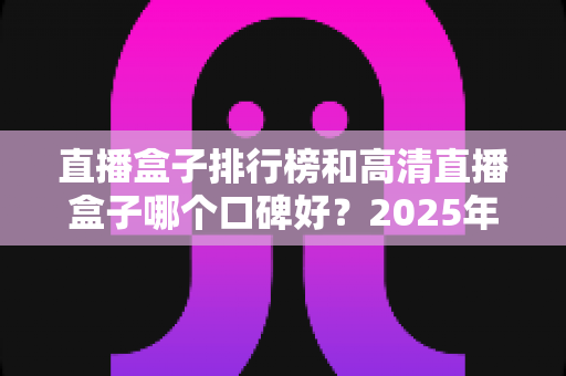 直播盒子排行榜和高清直播盒子哪个口碑好？2025年最全选购指南与口碑深度解析
