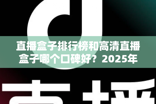 直播盒子排行榜和高清直播盒子哪个口碑好？2025年最全选购指南与口碑深度解析