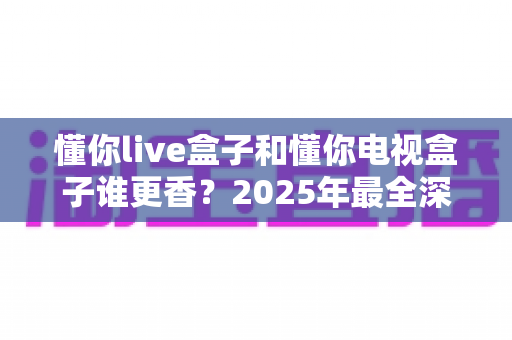 懂你live盒子和懂你电视盒子谁更香？2025年最全深度对比评测，看完不再纠结怎么选