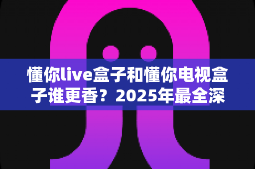 懂你live盒子和懂你电视盒子谁更香？2025年最全深度对比评测，看完不再纠结怎么选