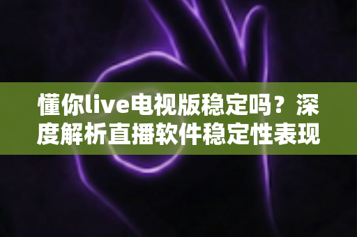 懂你live电视版稳定吗？深度解析直播软件稳定性表现与实用优化指南