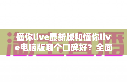 懂你live最新版和懂你live电脑版哪个口碑好?全面对比测评助你做出最佳选择 懂你live最新版和懂你live电脑版哪个口碑好?全面对比测评助你做出最佳选择