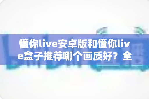 懂你live安卓版和懂你live盒子推荐哪个画质好？全面解析帮你选出更清晰的观影方案