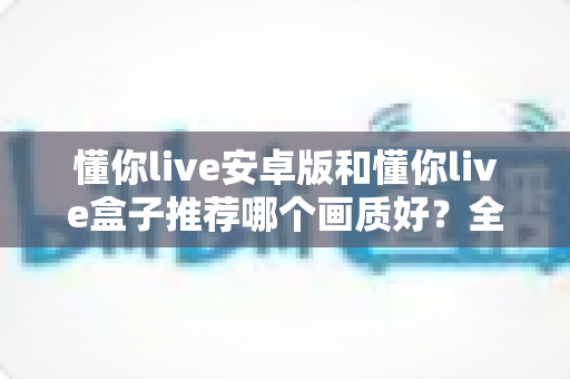 懂你live安卓版和懂你live盒子推荐哪个画质好？全面解析帮你选出更清晰的观影方案