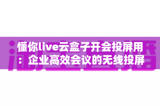 懂你live云盒子开会投屏用：企业高效会议的无线投屏解决方案