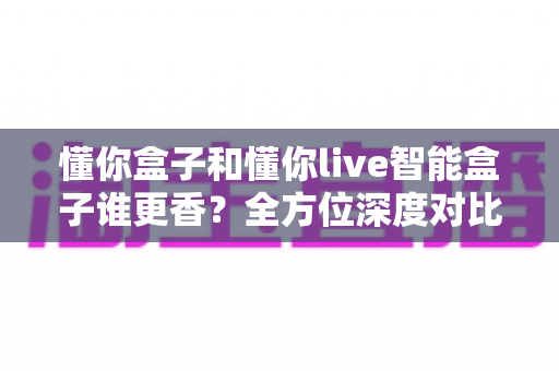 懂你盒子和懂你live智能盒子谁更香?全方位深度对比帮你选对不选贵 懂你盒子和懂你live智能盒子谁更香?全方位深度对比帮你选对不选贵