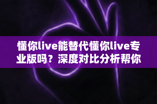 懂你live能替代懂你live专业版吗？深度对比分析帮你选对英语学习方案