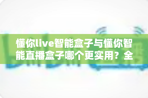 懂你live智能盒子与懂你智能直播盒子哪个更实用?全方位对比解析助你精准选购直播神器 懂你live智能盒子与懂你智能直播盒子哪个更实用?全方位对比解析助你精准选购直播神器