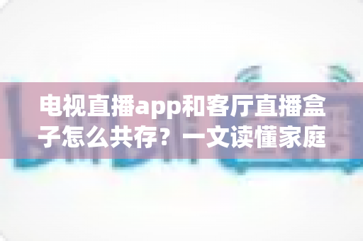 电视直播app和客厅直播盒子怎么共存？一文读懂家庭大屏观看的最优组合方案