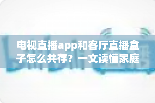 电视直播app和客厅直播盒子怎么共存？一文读懂家庭大屏观看的最优组合方案