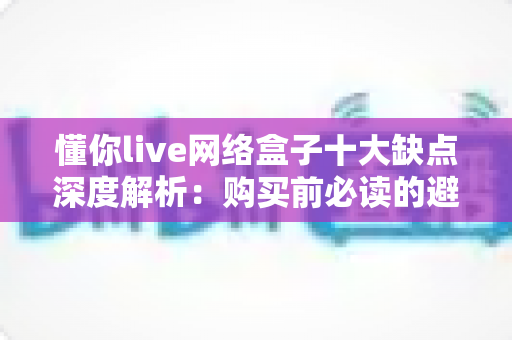 懂你live网络盒子十大缺点深度解析：购买前必读的避坑指南与真实使用体验