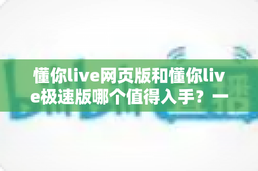 懂你live网页版和懂你live极速版哪个值得入手？一站式深度对比测评助你轻松做决定