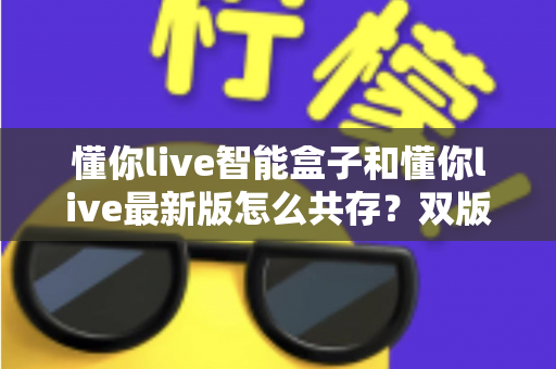 懂你live智能盒子和懂你live最新版怎么共存？双版本共存安装全攻略与实用技巧详解