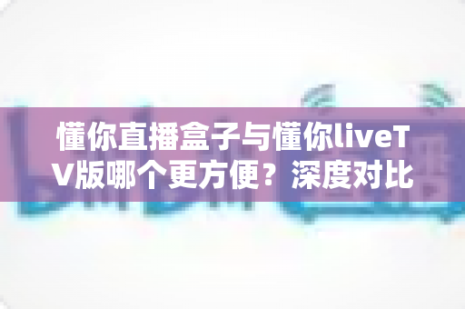 懂你直播盒子与懂你liveTV版哪个更方便？深度对比解析帮你做出最佳选择