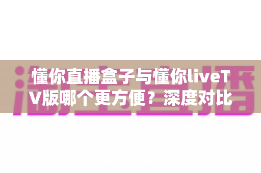 懂你直播盒子与懂你liveTV版哪个更方便？深度对比解析帮你做出最佳选择