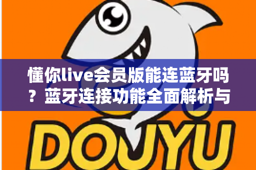懂你live会员版能连蓝牙吗?蓝牙连接功能全面解析与实用操作指南 懂你live会员版能连蓝牙吗?蓝牙连接功能全面解析与实用操作指南