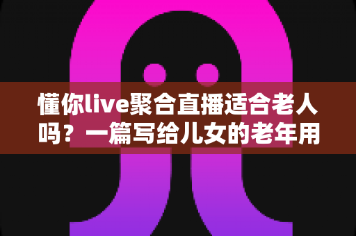 懂你live聚合直播适合老人吗？一篇写给儿女的老年用户适用性深度解析与安全使用指南