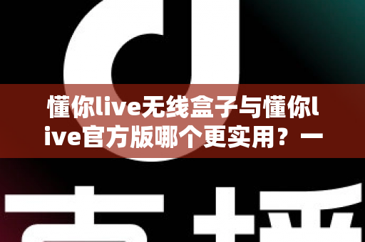 懂你live无线盒子与懂你live官方版哪个更实用?一文读懂两者差异与选择指南 懂你live无线盒子与懂你live官方版哪个更实用?一文读懂两者差异与选择指南