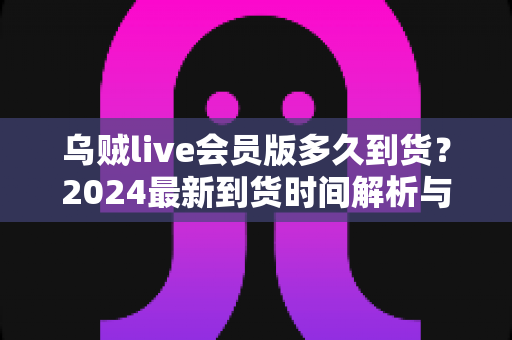 乌贼live会员版多久到货？2024最新到货时间解析与购买避坑指南