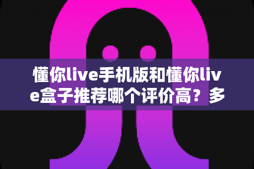 懂你live手机版和懂你live盒子推荐哪个评价高?多维度对比评测帮你选对不踩坑 懂你live手机版和懂你live盒子推荐哪个评价高?多维度对比评测帮你选对不踩坑