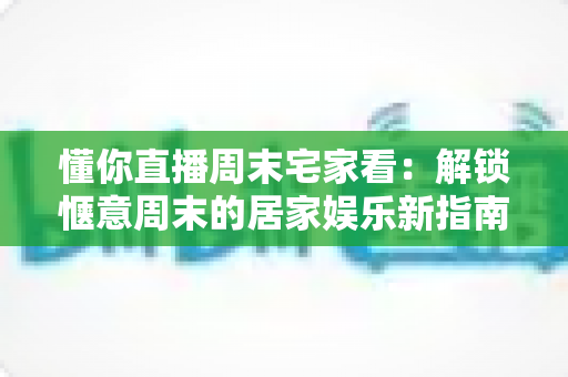 懂你直播周末宅家看：解锁惬意周末的居家娱乐新指南