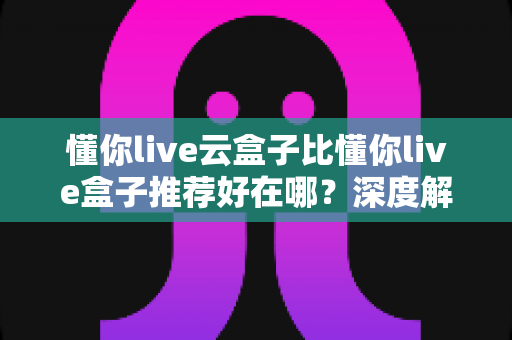 懂你live云盒子比懂你live盒子推荐好在哪?深度解析云盒子的核心优势与选购指南 懂你live云盒子比懂你live盒子推荐好在哪?深度解析云盒子的核心优势与选购指南
