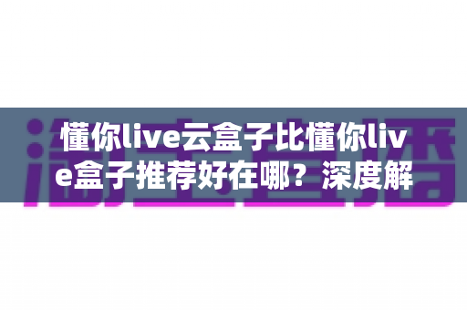 懂你live云盒子比懂你live盒子推荐好在哪?深度解析云盒子的核心优势与选购指南 懂你live云盒子比懂你live盒子推荐好在哪?深度解析云盒子的核心优势与选购指南