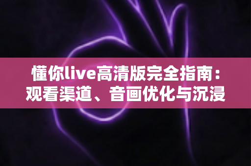 懂你live高清版完全指南:观看渠道、音画优化与沉浸式体验全方位解析 懂你live高清版完全指南:观看渠道、音画优化与沉浸式体验全方位解析