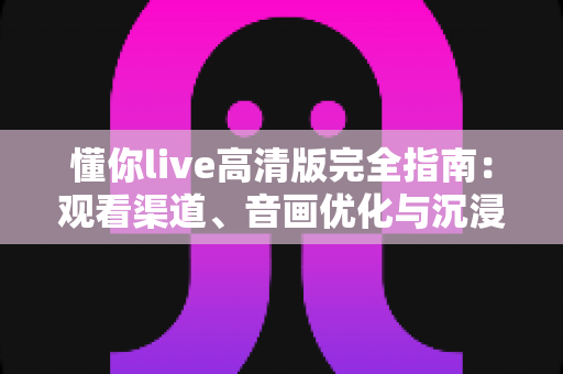 懂你live高清版完全指南:观看渠道、音画优化与沉浸式体验全方位解析 懂你live高清版完全指南:观看渠道、音画优化与沉浸式体验全方位解析