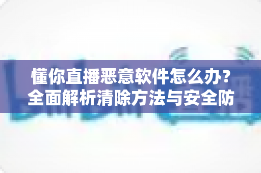 懂你直播恶意软件怎么办?全面解析清除方法与安全防护指南 懂你直播恶意软件怎么办?全面解析清除方法与安全防护指南
