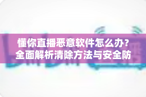 懂你直播恶意软件怎么办?全面解析清除方法与安全防护指南 懂你直播恶意软件怎么办?全面解析清除方法与安全防护指南
