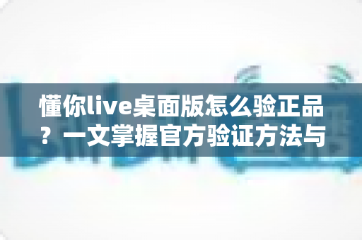 懂你live桌面版怎么验正品?一文掌握官方验证方法与安全防骗全攻略 懂你live桌面版怎么验正品?一文掌握官方验证方法与安全防骗全攻略