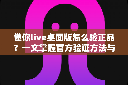 懂你live桌面版怎么验正品?一文掌握官方验证方法与安全防骗全攻略 懂你live桌面版怎么验正品?一文掌握官方验证方法与安全防骗全攻略