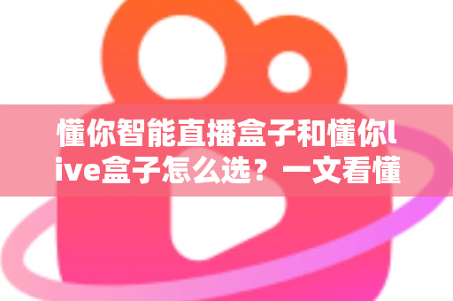 懂你智能直播盒子和懂你live盒子怎么选？一文看懂核心差异与选购避坑指南