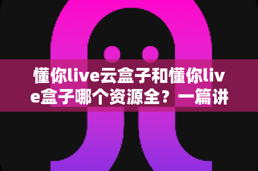 懂你live云盒子和懂你live盒子哪个资源全?一篇讲透的深度对比与选购指南 懂你live云盒子和懂你live盒子哪个资源全?一篇讲透的深度对比与选购指南