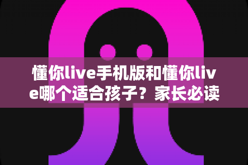 懂你live手机版和懂你live哪个适合孩子?家长必读的完整选择指南 懂你live手机版和懂你live哪个适合孩子?家长必读的完整选择指南