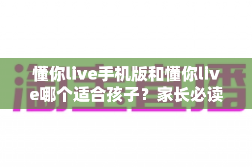 懂你live手机版和懂你live哪个适合孩子?家长必读的完整选择指南 懂你live手机版和懂你live哪个适合孩子?家长必读的完整选择指南