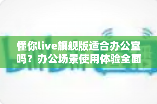 懂你live旗舰版适合办公室吗?办公场景使用体验全面解析与实用建议 懂你live旗舰版适合办公室吗?办公场景使用体验全面解析与实用建议