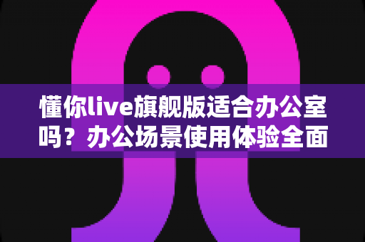 懂你live旗舰版适合办公室吗?办公场景使用体验全面解析与实用建议 懂你live旗舰版适合办公室吗?办公场景使用体验全面解析与实用建议