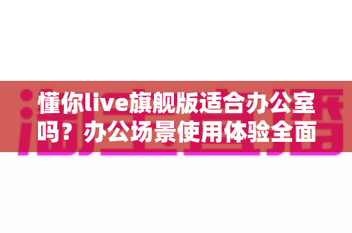 懂你live旗舰版适合办公室吗?办公场景使用体验全面解析与实用建议 懂你live旗舰版适合办公室吗?办公场景使用体验全面解析与实用建议
