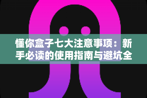 懂你盒子七大注意事项：新手必读的使用指南与避坑全攻略