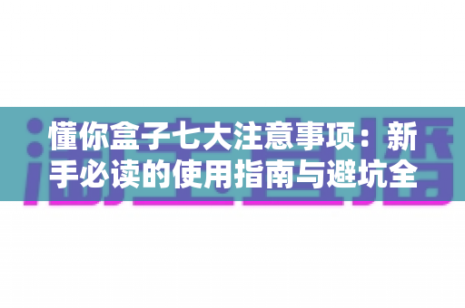 懂你盒子七大注意事项：新手必读的使用指南与避坑全攻略