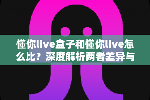 懂你live盒子和懂你live怎么比?深度解析两者差异与选择全攻略 懂你live盒子和懂你live怎么比?深度解析两者差异与选择全攻略