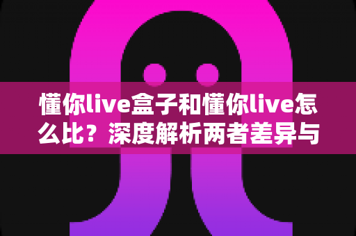 懂你live盒子和懂你live怎么比?深度解析两者差异与选择全攻略 懂你live盒子和懂你live怎么比?深度解析两者差异与选择全攻略