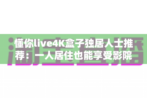 懂你live4K盒子独居人士推荐:一人居住也能享受影院级视听陪伴的观影神器 懂你live4K盒子独居人士推荐:一人居住也能享受影院级视听陪伴的观影神器