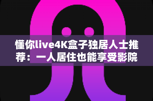 懂你live4K盒子独居人士推荐:一人居住也能享受影院级视听陪伴的观影神器 懂你live4K盒子独居人士推荐:一人居住也能享受影院级视听陪伴的观影神器