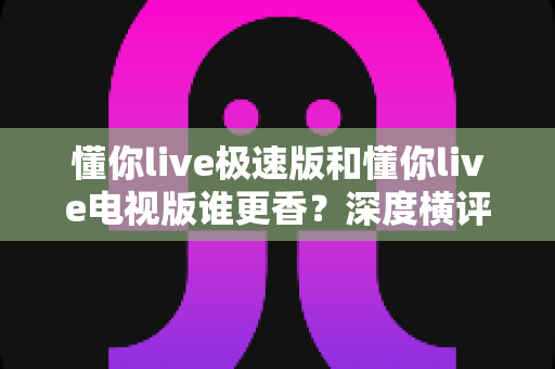 懂你live极速版和懂你live电视版谁更香?深度横评帮你选对版本不踩坑 懂你live极速版和懂你live电视版谁更香?深度横评帮你选对版本不踩坑