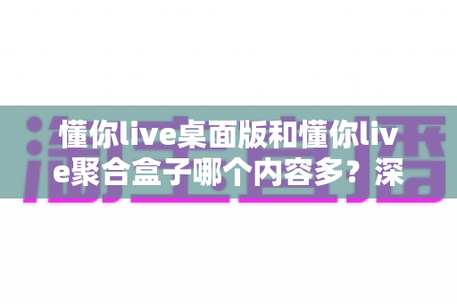 懂你live桌面版和懂你live聚合盒子哪个内容多?深度对比分析与选购全指南 懂你live桌面版和懂你live聚合盒子哪个内容多?深度对比分析与选购全指南
