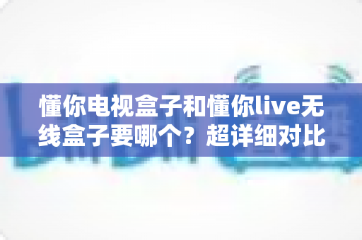 懂你电视盒子和懂你live无线盒子要哪个?超详细对比评测,帮你一步选对不踩坑 懂你电视盒子和懂你live无线盒子要哪个?超详细对比评测,帮你一步选对不踩坑